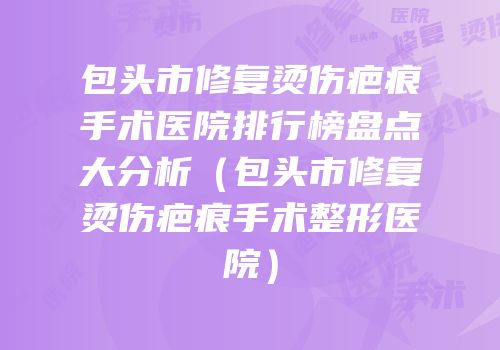 包头市修复烫伤疤痕手术医院排行榜盘点大分析（包头市修复烫伤疤痕手术整形医院）
