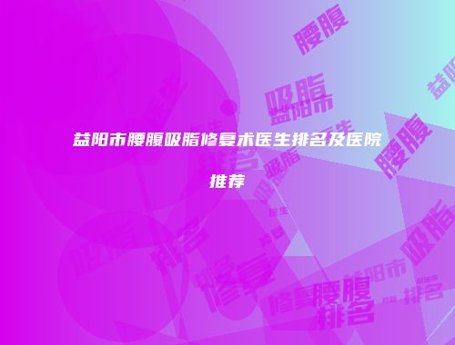 益阳市腰腹吸脂修复术医生排名及医院推荐