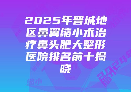 2025年晋城地区鼻翼缩小术治疗鼻头肥大整形医院排名前十揭晓