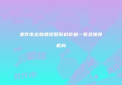 焦作市去除晒斑整形科价格一览及推荐机构