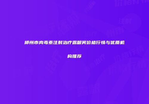 柳州市肉毒素注射治疗露龈笑价格行情与优质机构推荐