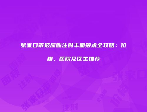 张家口市玻尿酸注射丰面颊术全攻略：价格、医院及医生推荐