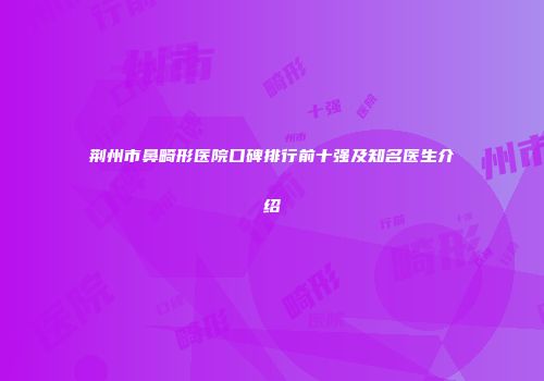荆州市鼻畸形医院口碑排行前十强及知名医生介绍