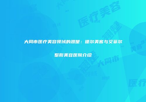 大同市医疗美容领域的翘楚：德尔美客与艾菲尔整形美容医院介绍