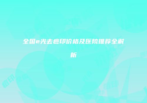 全国e光去痘印价格及医院推荐全解析