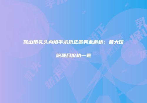 保山市乳头内陷手术矫正服务全解析：各大医院项目价格一览