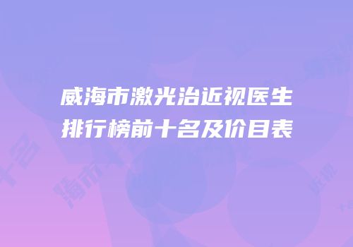 威海市激光治近视医生排行榜前十名及价目表