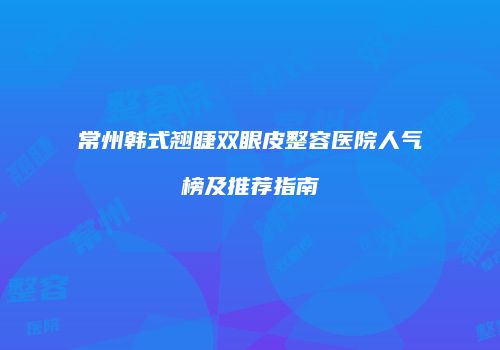 常州韩式翘睫双眼皮整容医院人气榜及推荐指南