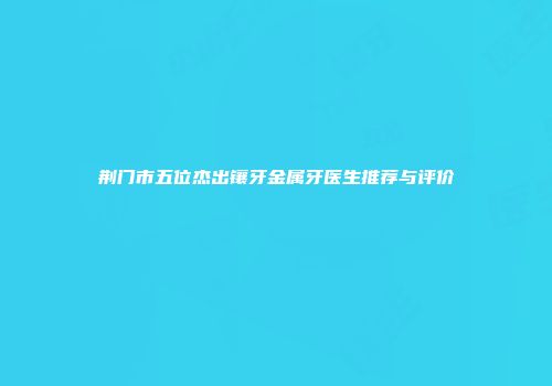 荆门市五位杰出镶牙金属牙医生推荐与评价