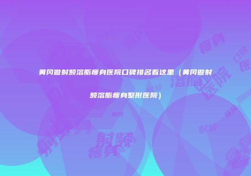 黄冈做射频溶脂瘦身医院口碑排名看这里（黄冈做射频溶脂瘦身整形医院）