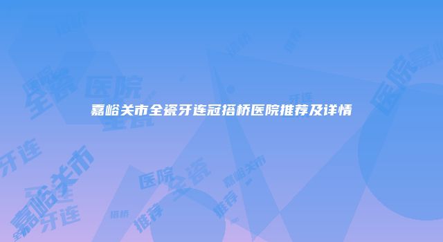 嘉峪关市全瓷牙连冠搭桥医院推荐及详情