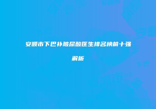 安顺市下巴补玻尿酸医生排名榜前十强解析