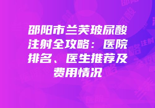 邵阳市兰芙玻尿酸注射全攻略：医院排名、医生推荐及费用情况