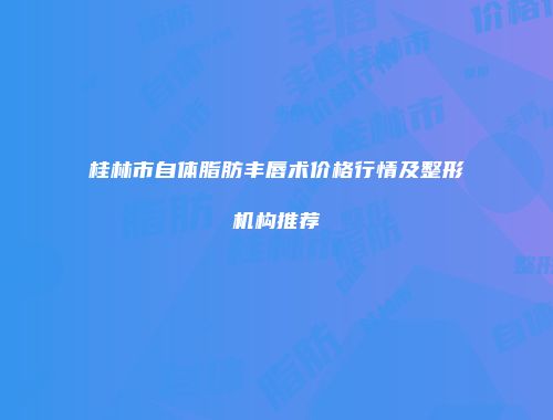 桂林市自体脂肪丰唇术价格行情及整形机构推荐