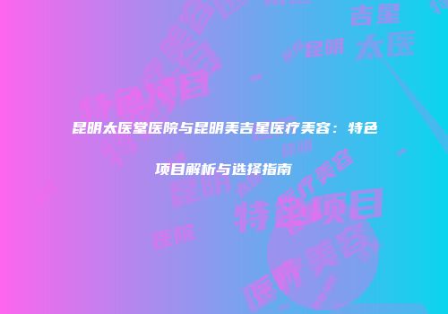 昆明太医堂医院与昆明美吉星医疗美容：特色项目解析与选择指南