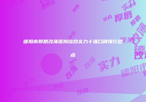 德阳市厚唇改薄医院综合实力十强口碑排行盘点
