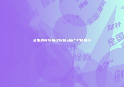全国微针除疤医院排名前50佳推荐