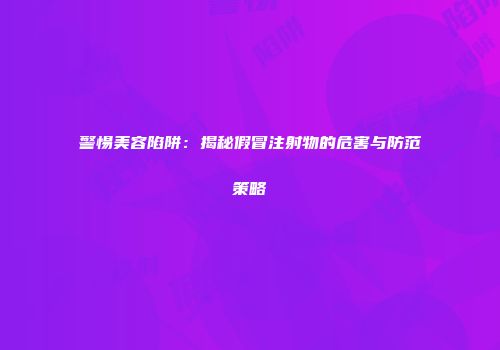 警惕美容陷阱：揭秘假冒注射物的危害与防范策略