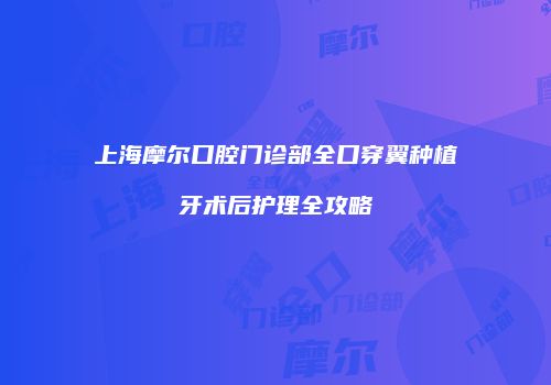 上海摩尔口腔门诊部全口穿翼种植牙术后护理全攻略