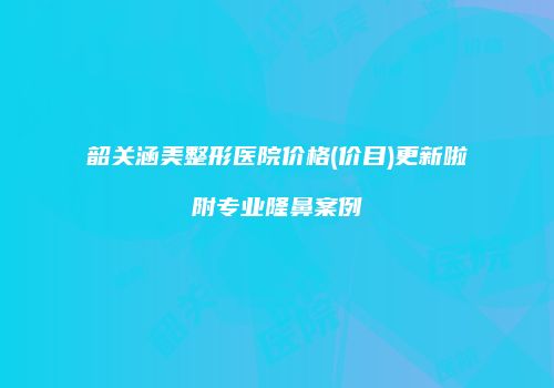 韶关涵美整形医院价格(价目)更新啦附专业隆鼻案例