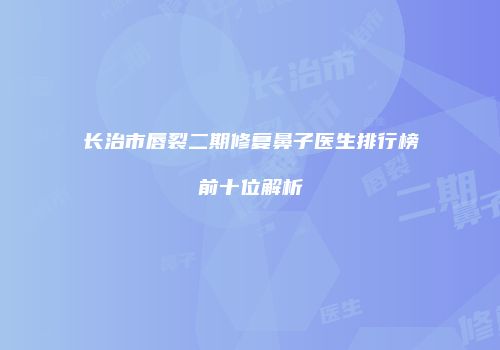 长治市唇裂二期修复鼻子医生排行榜前十位解析