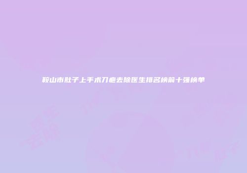 鞍山市肚子上手术刀疤去除医生排名榜前十强榜单