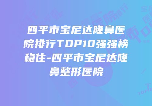 四平市宝尼达隆鼻医院排行TOP10强强榜稳住-四平市宝尼达隆鼻整形医院