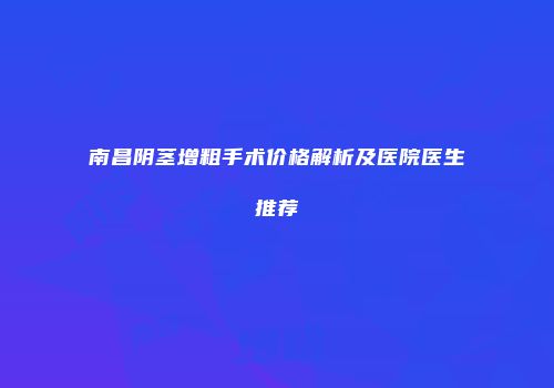 南昌阴茎增粗手术价格解析及医院医生推荐