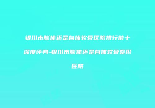银川市膨体还是自体软骨医院排行前十深度评判-银川市膨体还是自体软骨整形医院