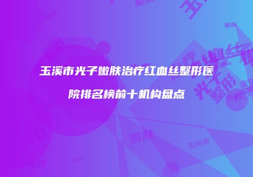玉溪市光子嫩肤治疗红血丝整形医院排名榜前十机构盘点