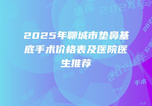 2025年聊城市垫鼻基底手术价格表及医院医生推荐