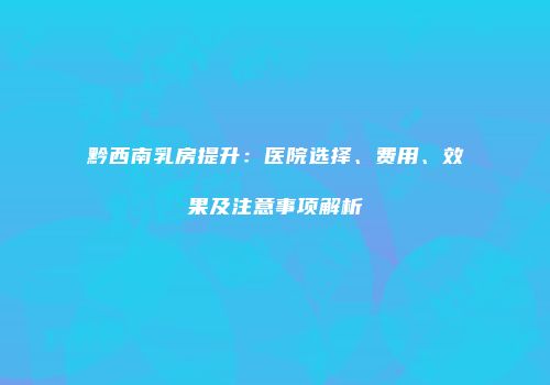 黔西南乳房提升：医院选择、费用、效果及注意事项解析