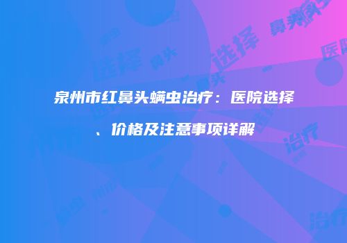 泉州市红鼻头螨虫治疗：医院选择、价格及注意事项详解