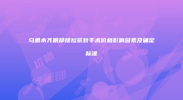 乌鲁木齐眼部提拉紧致手术价格影响因素及确定标准