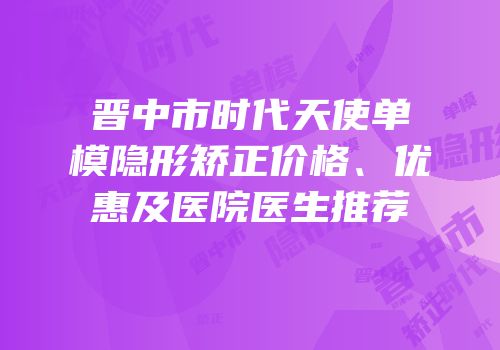 晋中市时代天使单模隐形矫正价格、优惠及医院医生推荐