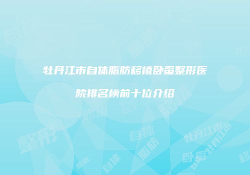 牡丹江市自体脂肪移植卧蚕整形医院排名榜前十位介绍