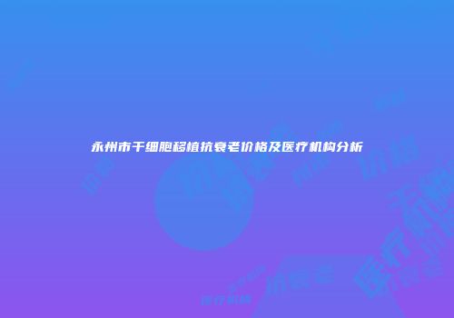 永州市干细胞移植抗衰老价格及医疗机构分析