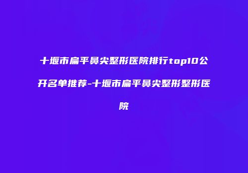 十堰市扁平鼻尖整形医院排行top10公开名单推荐-十堰市扁平鼻尖整形整形医院