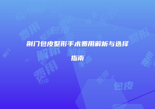 荆门包皮整形手术费用解析与选择指南