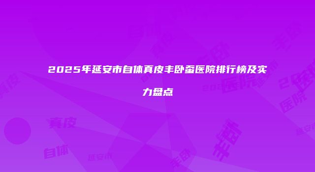 2025年延安市自体真皮丰卧蚕医院排行榜及实力盘点
