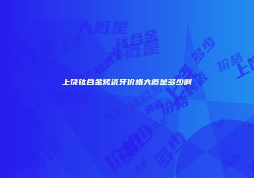 上饶钛合金烤瓷牙价格大概是多少啊