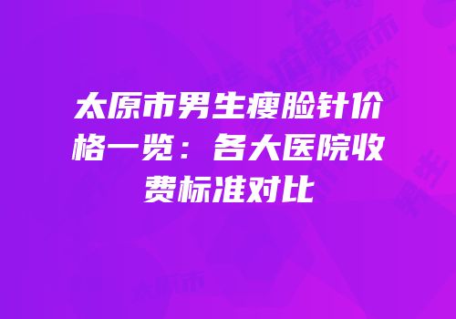 太原市男生瘦脸针价格一览：各大医院收费标准对比