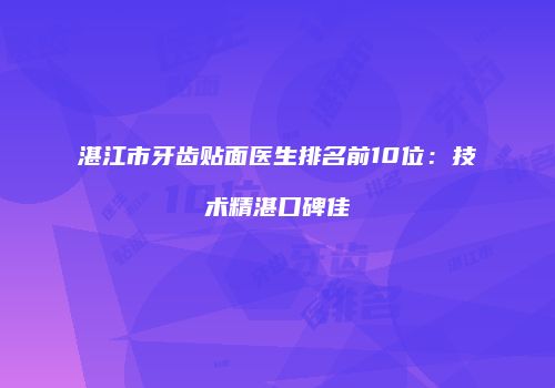 湛江市牙齿贴面医生排名前10位：技术精湛口碑佳