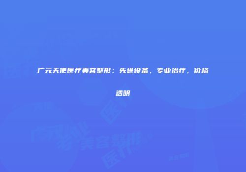 广元天使医疗美容整形：先进设备，专业治疗，价格透明