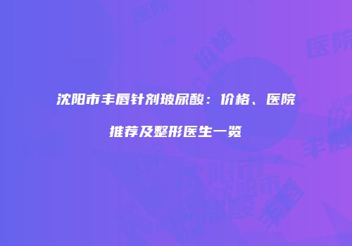 沈阳市丰唇针剂玻尿酸：价格、医院推荐及整形医生一览