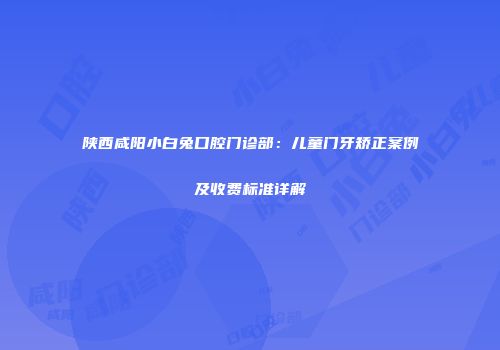 陕西咸阳小白兔口腔门诊部：儿童门牙矫正案例及收费标准详解