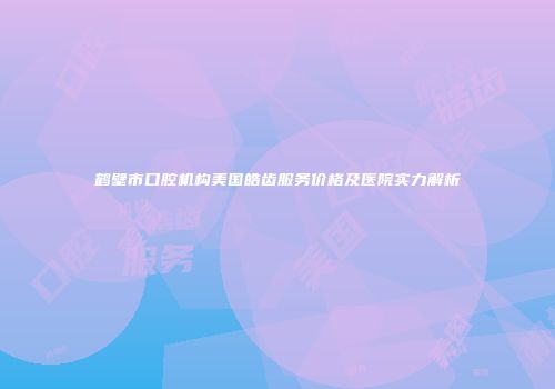 鹤壁市口腔机构美国皓齿服务价格及医院实力解析
