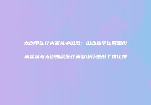 太原市医疗美容竞争激烈：山西省中医院整形美容科与太原媚颜医疗美容诊所整形手术比拼