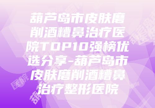 葫芦岛市皮肤磨削酒糟鼻治疗医院TOP10强榜优选分享-葫芦岛市皮肤磨削酒糟鼻治疗整形医院
