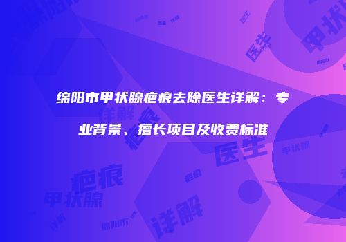绵阳市甲状腺疤痕去除医生详解：专业背景、擅长项目及收费标准